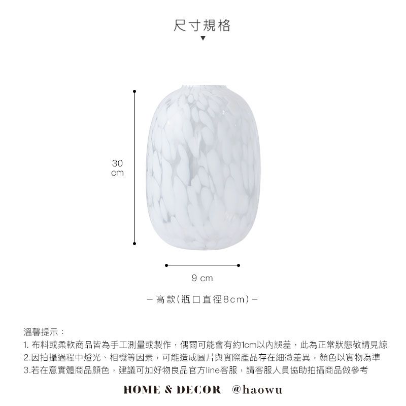 溫馨提示:30cm尺寸規格9 cm高款(瓶口直徑8cm)-1. 布料或柔軟商品皆為手工測量或製作,偶爾可能會有約1cm以內誤差,此為正常狀態敬請見諒2.因拍攝過程中燈光、相機等因素,可能造成圖片與實際產品存在細微差異,顏色以實物為準3.若在意實體商品顏色,建議可加好物良品官方line客服,請客服人員協助拍攝商品做參考HOME & DECOR @haowu