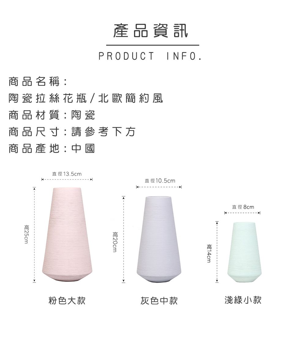 產品資訊PRODUCTINFO.商品名稱:陶瓷拉絲花瓶/北歐簡約風商品材質:陶瓷商品尺寸: 請參考下方商品產地:中國25cm直徑13.5cm直徑10.5cm粉色大款20cm高直徑 8cm灰色中款淺綠小款