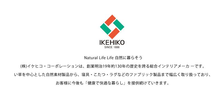 IKEHIKOSINCE 1886Natural Life Life 自然に暮らそう(株)イケヒココーポレーションは、 創業明治19年約130年の歴史を誇る総合インテリアメーカーです。い草を中心とした自然素材製品から、 寝具 こたつ・ラグなどのファブリック製品まで幅広く取り扱っており、お客様に今後も 「健康で快適な暮らし を提供続けていきます。