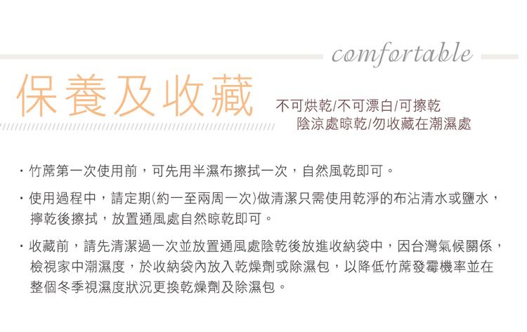comfortable保養及收藏不可烘乾/不可漂白/可擦乾陰涼處晾乾/勿收藏在潮濕處竹蓆第一次使用前,可先用半濕布擦拭一次,自然風乾即可。使用過程中,請定期(約一至兩周一次)做清潔只需使用乾淨的布沾清水或鹽水,擰乾後擦拭,放置通風處自然晾乾即可。·收藏前,請先清潔過一次並放置通風處陰乾後放進收納袋中,因台灣氣候關係,檢視家中潮濕度,於收納袋內放入乾燥劑或除濕包,以降低竹蓆發霉機率並在整個冬季視濕度狀況更換乾燥劑及除濕包。