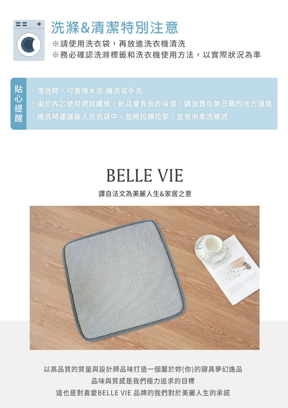 洗滌&清潔特別注意※請使用洗衣袋,再放進洗衣機清洗※務必確認洗滌標籤和洗衣機使用方法,以實際狀況為準清洗時,可直接水洗.機洗或手洗由於內芯使用網狀纖維,新品會有些許味道,請放置在無日曬的地方通風機洗時建議裝入洗衣袋中,並將拉鍊拉緊,並使用柔洗模式BELLE VIE譯自法文為美麗人生&家居之意以高品質的質量與設計師品味打造一個屬於妳(你)的寢具夢幻逸品品味與質感是我們極力追求的目標這也是對喜愛BELLE VIE 品牌的我們對於美麗人生的承諾