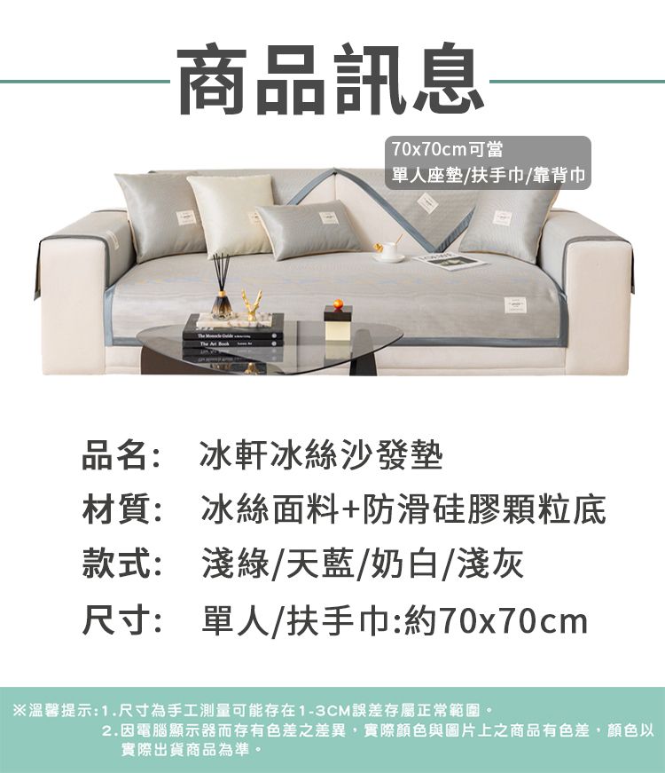 商品訊息70x70cm可當單人座墊/扶手巾/靠背巾品名: 冰軒冰絲沙發墊材質: 冰絲面料+防滑硅膠顆粒底款式: 淺綠/天藍/奶白/淺灰尺寸: 單人/扶手巾:約70x70cm※溫馨提示:1.尺寸為手工測量可能存在1-3CM誤差存屬正常範圍。2.因電腦顯示器而存有色差之差異,實際顏色與圖片上之商品有色差,顏色以實際出貨商品為準。