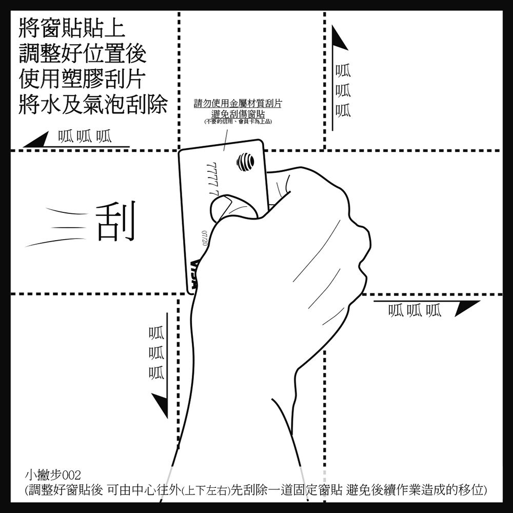 將窗貼貼上調整好位置後使用塑膠刮片將水及氣泡刮除刮請勿使用金屬材質刮片避免刮傷窗貼(不要的信用7777 7呱呱呱呱呱呱(調整好窗貼後 可由中心往外(上下左右)先刮除一道固定窗貼 避免後續作業造成的移位)小撇步
