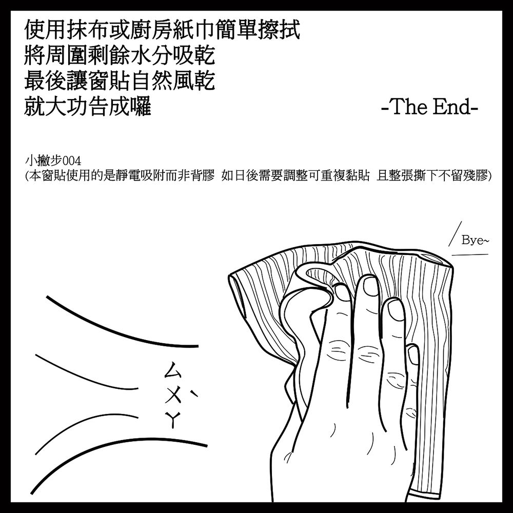 使用抹布或廚房紙巾簡單擦拭將周圍剩餘水分吸乾最後讓窗貼自然風乾就大功告成囉-The End-小撇步(本窗貼使用的是靜電吸附而非背膠 如日後需要調整可重複 且整張撕下不留殘膠)Bye~