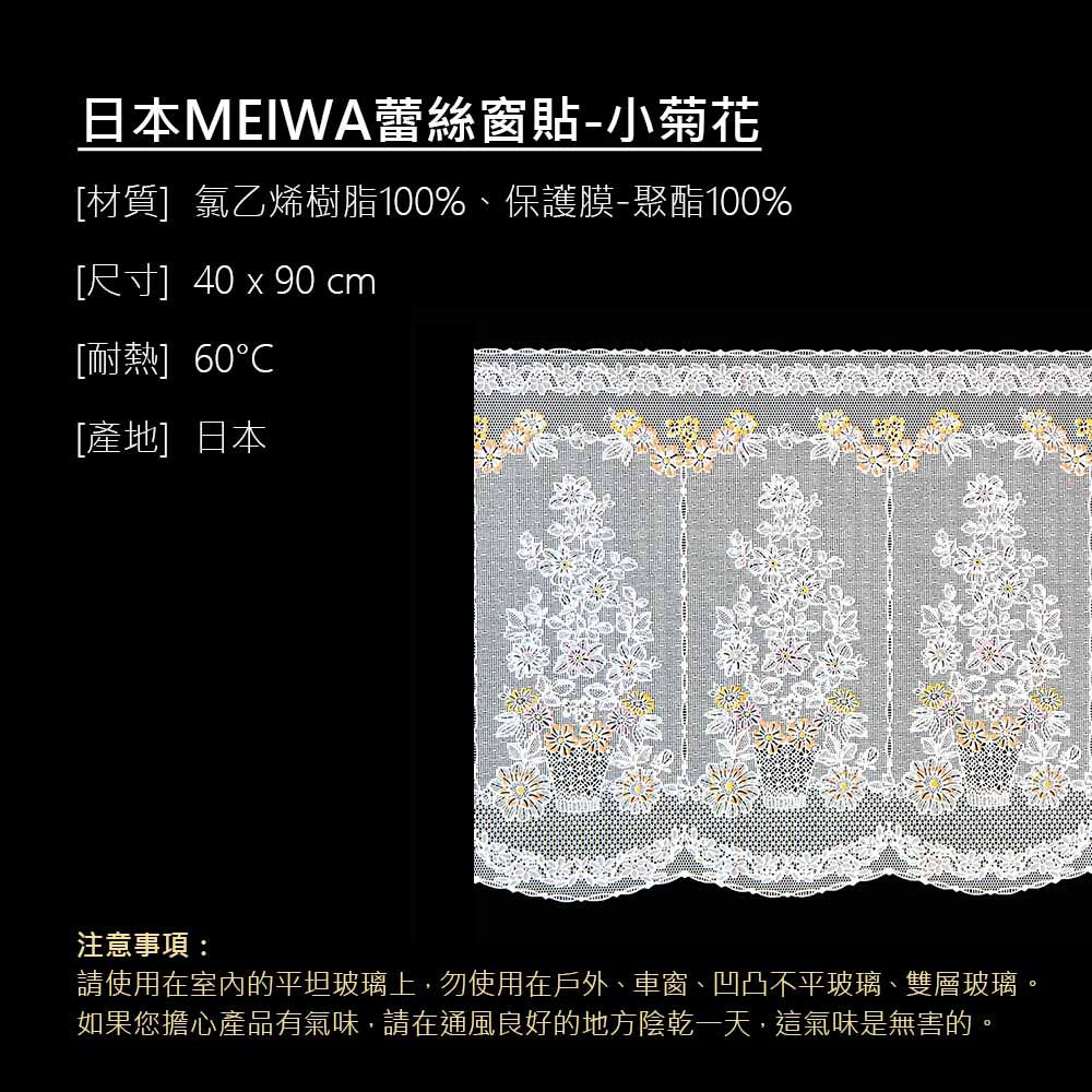 日本MEIWA蕾絲窗貼-小菊花[材質]氯乙烯樹脂100%、保護膜-聚酯100%[尺寸] 40  90 cm[耐熱] 60[產地]日本注意事項:請使用在室內的平坦玻璃上,勿使用在戶外、車窗、凹凸不平玻璃、雙層玻璃。如果您擔心產品有氣味,請在通風良好的地方陰乾一天,這氣味是無害的。