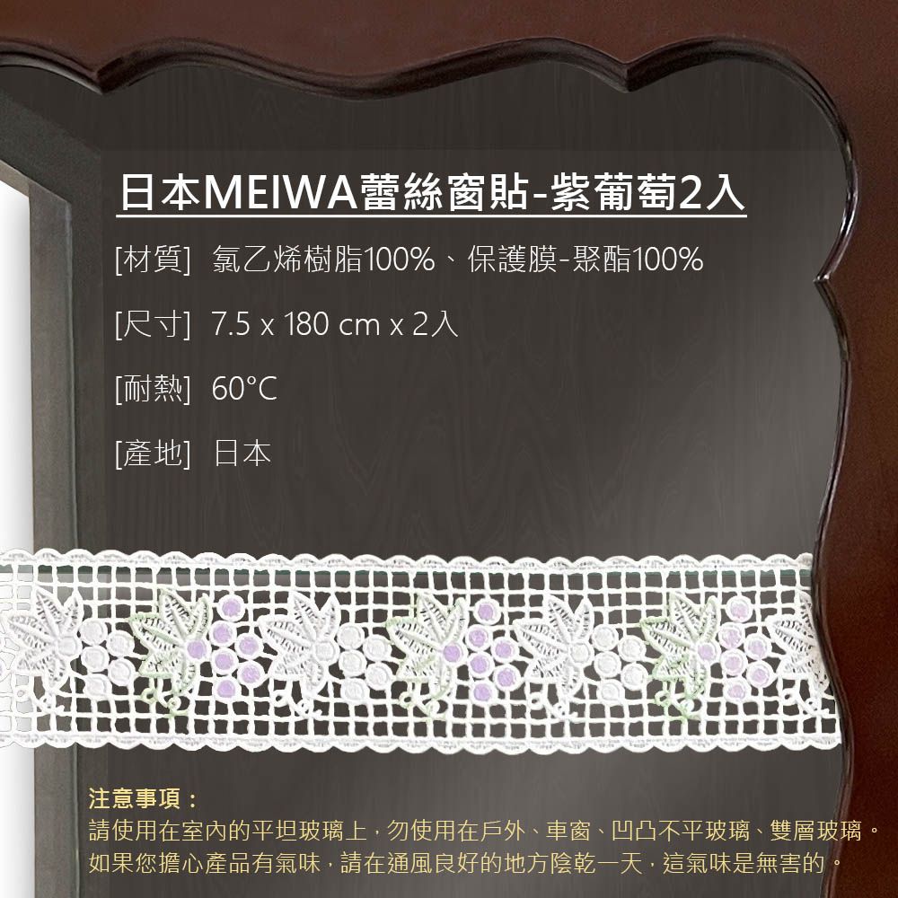 日本MEIWA蕾絲窗貼-紫葡萄2入[材質]氯乙烯樹脂100%、保護膜-聚酯100%[尺寸]7.5  180 cm  2入[耐熱] 60[產地]日本注意事項:請使用在室內的平坦玻璃上,勿使用在戶外、車窗、凹凸不平玻璃、雙層玻璃。如果您擔心產品有氣味,請在通風良好的地方陰乾一天,這氣味是無害的