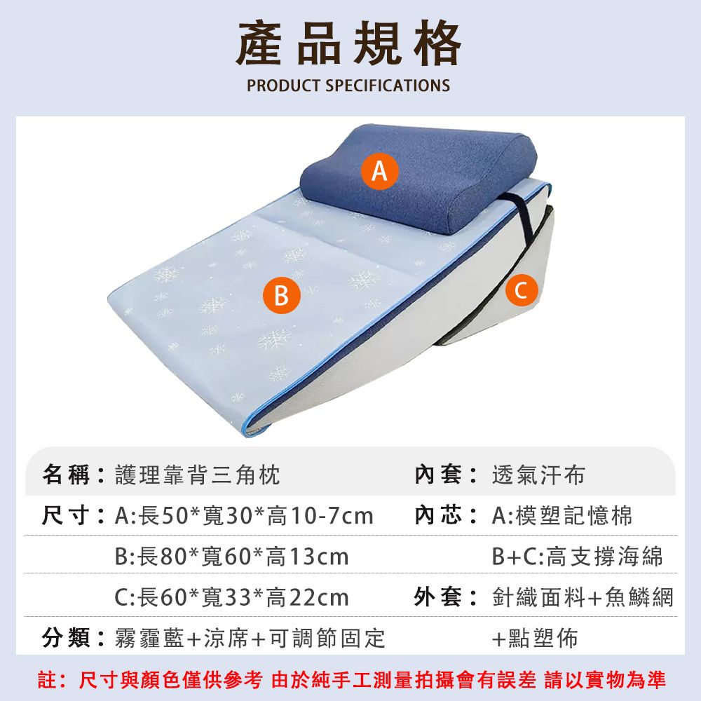 產品規格PRODUT SPECIFICATIONSABC名稱:護理靠背三角枕套:透氣汗布尺寸:A:長50*寬30*高10-7cm內芯:A:模塑記憶棉B:長80*寬60*高13cmC:長60*寬33*高22cm分類:霧霾藍+涼席+可調節固定註:尺寸與顏色僅供參考由於純手工測量拍攝會有誤差請以實物為準B+C:高支撐海綿外套:針織面料+魚鱗網+點塑佈