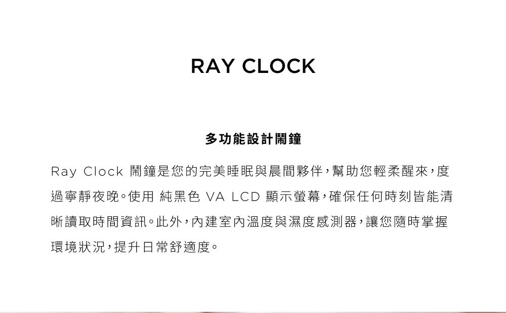 RAY CLOCK多功能設計鬧鐘Ray Clock 鬧鐘是您的完美睡眠與晨間夥伴,幫助您輕柔醒來,度過寧靜夜晚。使用 純黑色 VA LCD 顯示螢幕,確保任何時刻皆能清晰讀取時間資訊。此外,內建室內溫度與濕度感測器,讓您隨時掌握環境狀況,提升日常舒適度。
