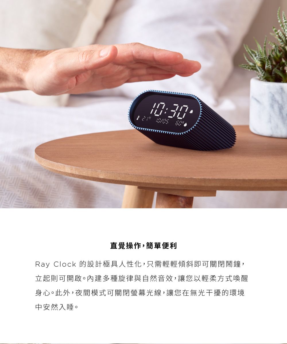 10:30直覺操作,簡單便利Ray Clock 的設計極具人性化,只需輕輕傾斜即可關閉鬧鐘,立起則可開啟。內建多種旋律與自然音效,讓您以輕柔方式喚醒身心。此外,夜間模式可關閉螢幕光線,讓您在無光干擾的環境中安然入睡。