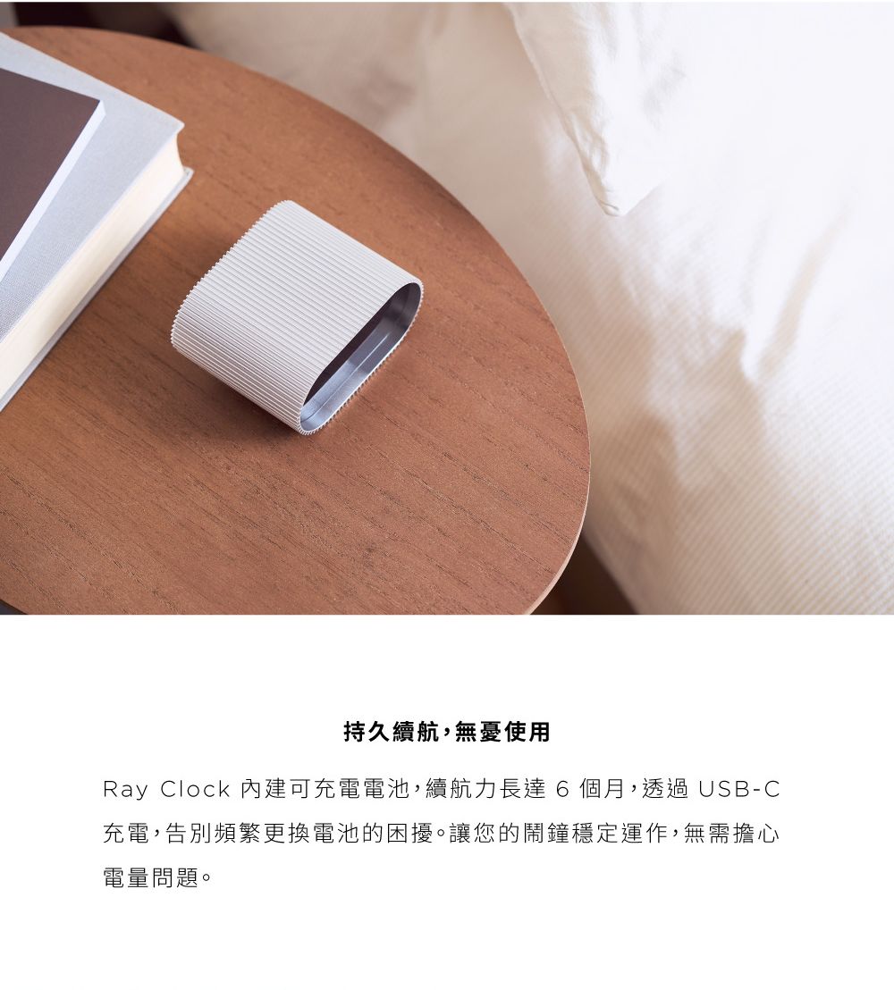 持久續航,無憂使用Ray Clock 內建可充電電池,續航力長達6個月,透過USB-C充電,告別頻繁更換電池的困擾。讓您的鬧鐘穩定運作,無需擔心電量問題。
