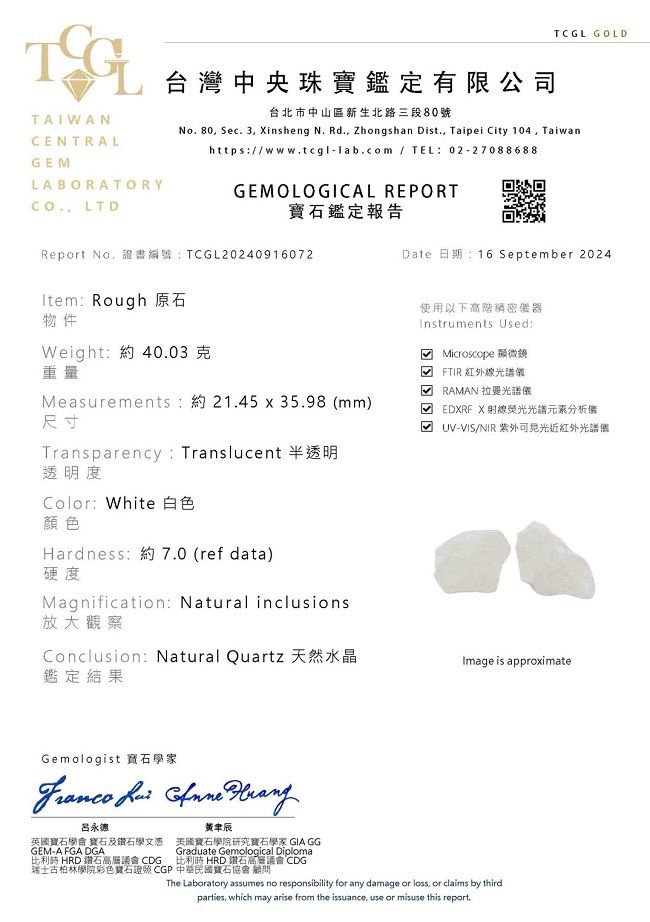 TCGL GOLDTAIWANCENTRALGELABORATORY LTD台灣中央珠寶鑑定有限公司台北市中山區新生北路三段80號No.80 Sec. 3 insheng N. Rd., Zhongshan Dist., Taipei City 104, Taiwanhttps:/www.tcgl-lab.com / TEL:02-27088688GEMOLOGICAL REPORT鑑定報告Report No,證書編號:TCGL20240916072Item: Rough 原石物件Weight:約40.03克重量Measurements:約21.45 x 35.98 mm)尺寸Transparency: Translucent 半透明透明度Color: White 白色顏色Hardness:約7.0 (ref data)硬度Magnification: Natural inclusions放大觀察Conclusion: Natural Quartz鑑定結果Date 日期:16 September 2024使用以下高階器Instruments Used: Microscope 顯微鏡( FTIR紅外線光譜 RAMAN 拉曼光譜儀M EDXRF X光譜分析儀UV-VIS/NIR 紫外近紅外光譜儀Image is approximateGemologist 寶石學家   呂永德英國寶石學會 寶石及鑽石學文憑GEM-A FGA DGA比利時 HRD 鑽石高層議會 CDG辰美國寶石學院研究寶石學家 GIA GGGraduate Gemological Diploma比利時 HRD 鑽石高層議會 CDG瑞士古柏林學院彩色寶石 CGP 中華民國寶石協會顧問The Laboratory assumes no responsibility for any damage or loss, or claims by thirdparties, which may arise from the issuance, use or misuse this report.