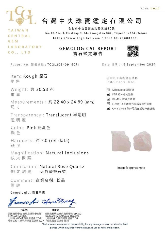 TCGL GOLDTAIWANCENTRALGELABORATORY LTD台灣中央珠寶鑑定有限公司台北市中山區新生北路三段80號No.80 Sec. 3 insheng N. Rd., Zhongshan Dist., Taipei City 104, Taiwanhttps/www.tcgl-lab.com / TEL:02-27088688GEMOLOGICAL REPORT寶石鑑定報告Report No,證書編號:TCGL20240916071Item: Rough 原石物件Weight:約 30.58克重量Measurements:約22.40 x 24.89 mm)尺寸Transparency: Translucent 半透明透明度Color:Pink 粉紅色顏色Hardness:約7.0 (ref data)硬度Magnification: Natural inclusions放大觀察Conclusion: Natural Rose Quartz鑑定結果 天然薔薇石英Comment:商業名稱:粉晶備註Gemologist 寶石學家   Date 日期:16 September 2024使用以下高階器Instruments Used: Microscope 顯微鏡( FTIR紅外線光譜 RAMAN 拉曼光譜儀M EDXRF X光譜分析儀UV-VIS/NIR 紫外近紅外光譜儀Image is approximate呂永德辰英國寶石學會 寶石及鑽石學文憑GEM-A FGA DGA美國寶石學院研究寶石學家 GIA GG比利時 HRD 鑽石高層議會 CDGGraduate Gemological Diploma比利時 HRD 鑽石高層議會 CDG瑞士古柏林學院彩色寶石 CGP 中華民國寶石協會顧問The Laboratory assumes no responsibility for any damage or loss, or claims by thirdparties, which may arise from the issuance, use or misuse this report.