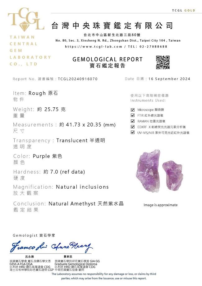 TCGL GOLDTAIWANCENTRALGELABORATORY LTD台灣中央珠寶鑑定有限公司台北市中山區新生北路三段80號No.80 Sec. 3 insheng N. Rd., Zhongshan Dist., Taipei City 104, Taiwanhttps:/www.tcgl-lab.com / TEL:02-27088688GEMOLOGICAL REPORT鑑定報告Report No,證書編號:TCGL20240916070Item: Rough 原石物件Weight:約25.75克重量Measurements:約41.73 x 20.35 mm)尺寸Transparency: Translucent 半透明透明度Color:Purple 紫色顏色Hardness:約7.0 (ref data)硬度Magnification: Natural inclusions放大觀察Conclusion: Natural Amethyst 天然紫水晶鑑定結果Date 日期:16 September 2024使用以下高階器Instruments Used: Microscope 顯微鏡( FTIR紅外線光譜 RAMAN 拉曼光譜儀M EDXRF X光譜分析儀UV-VIS/NIR 紫外近紅外光譜儀Image is approximateGemologist 寶石學家   呂永德辰英國寶石學會 寶石及鑽石學文憑GEM-A FGA DGA美國寶石學院研究寶石學家 GIA GG比利時 HRD 鑽石高層議會 CDGGraduate Gemological Diploma比利時 HRD 鑽石高層議會 CDG瑞士古柏林學院彩色寶石 CGP 中華民國寶石協會顧問The Laboratory assumes no responsibility for any damage or loss, or claims by thirdparties, which may arise from the issuance, use or misuse this report.