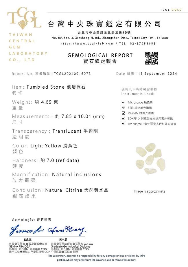 TCGL GOLDTAIWANCENTRALGELABORATORY LTD台灣中央珠寶鑑定有限公司台北市中山區新生北路三段80號No.80 Sec. 3 insheng N. Rd., Zhongshan Dist., Taipei City 104, Taiwanhttps/www.tcgl-lab.com / TEL:02-27088688GEMOLOGICAL REPORT鑑定報告Report No,證書編號:TCGL20240916073: Tumbled Stone 磨裸石物件Weight: 約4.69 重量Measurements:約7.85 x 10.01 mm)尺寸Date 日期:16 September 2024使用以下高階器Instruments Used: Microscope 顯微鏡( FTIR紅外線光譜 RAMAN 拉曼光譜儀M EDXRF X光譜分析儀UV-VIS/NIR 紫外近紅外光譜儀Transparency: Translucent 半透明透明度Color: Light Yellow 淺色顏色Hardness:約7.0 (ref data)硬度Magnification: Natural inclusions放大觀察Conclusion: Natural Citrine鑑定結果Image is approximateGemologist 寶石學家   呂永德英國寶石學會 寶石及鑽石學文憑GEM-A FGA DGA比利時 HRD 鑽石高層議會 CDG黃辰美國寶石學院研究寶石學家 GIA GGGraduate Gemological Diploma比利時 HRD 鑽石高層議會 CDG瑞士古柏林學院彩色寶石 CGP 中華民國寶石協會顧問The Laboratory assumes no responsibility for any damage or loss, or claims by thirdparties, which may arise from the issuance, use or misuse this report.