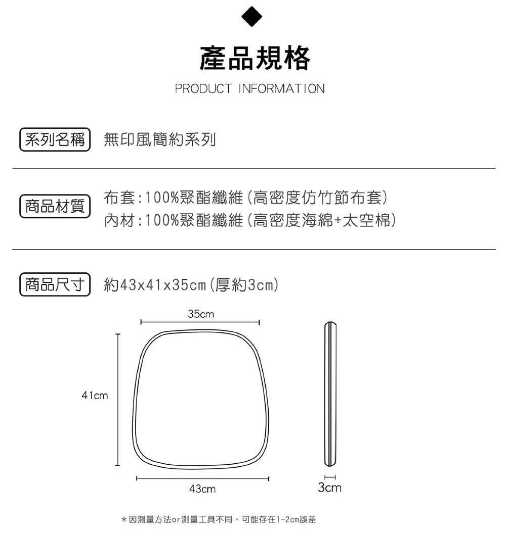 產品規格PRODUCT INFORMATION系列名稱無印風簡約系列商品材質布套:100%聚酯纖維(高密度仿竹節布套)內材:100%聚酯纖維(高密度海綿+太空棉)商品尺寸約43x41x35cm(厚約3cm)35cm41cm43cm*因測量方法測量工具不同,可能存在1-2cm誤差3cm