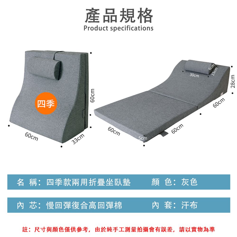 60cm四季33cm60cm產品規格Product specifications60cm5cm30cm15cm60cm60cm名 稱:四季款兩用折疊坐臥墊顏色:灰色 芯:慢回彈復合高回彈棉內套:汗布註:尺寸與顏色僅供參考,由於純手工測量拍攝會有誤差,請以實物為準28cm