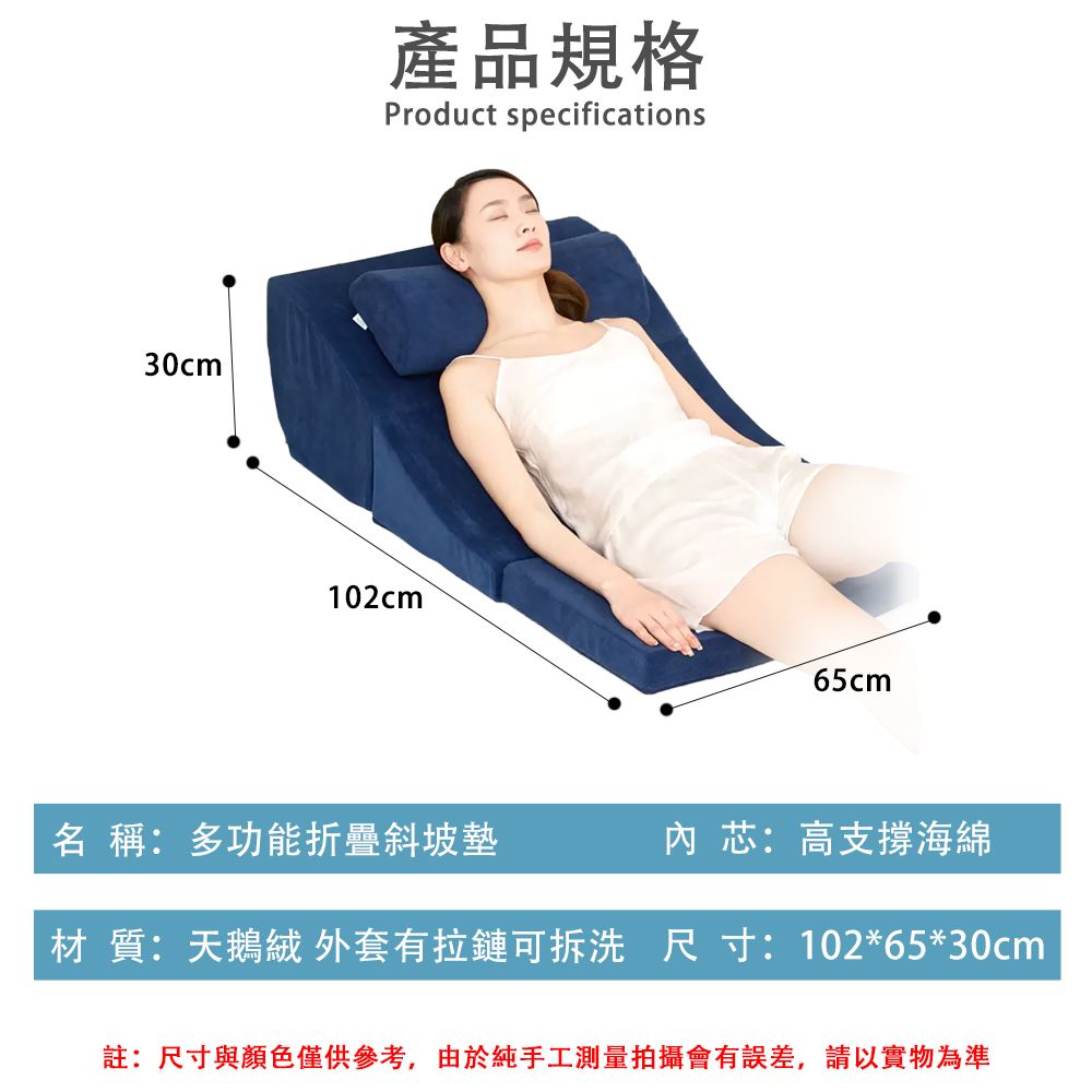 30cm產品規格Product specifications102cm65cm名 稱:多功能折疊斜坡墊芯:高支撐海綿材 質:天鵝絨外套有拉鏈可拆洗 尺寸: 102*65*30cm註:尺寸與顏色僅供參考,由於純手工測量拍攝會有誤差,請以實物為準