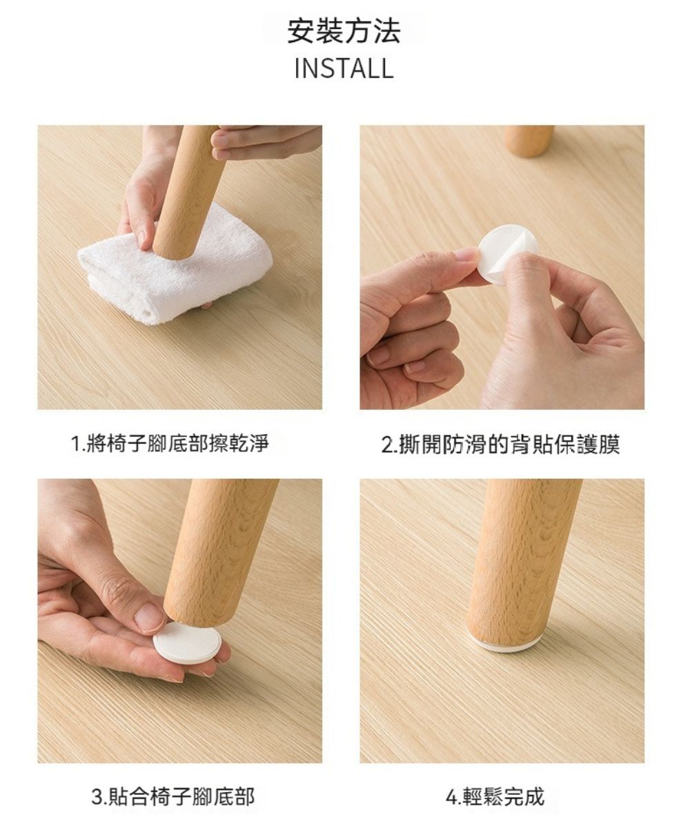 安裝方法INSTALL1.將椅子腳底部擦乾淨2.撕開防滑的背保護膜3.貼合椅子腳底部4.輕鬆完成