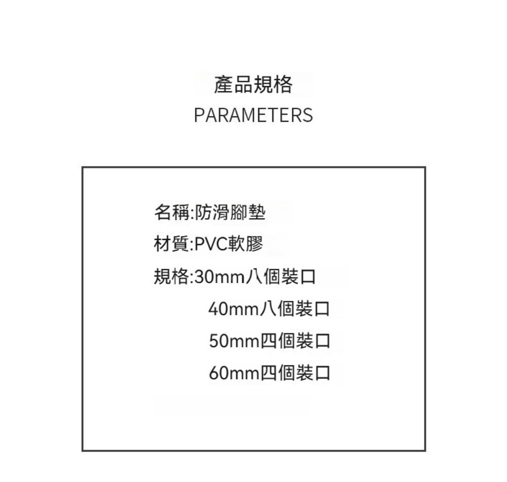 產品規格PARAMETERS名稱:防滑腳墊材質:PVC軟膠規格:30mm八個裝口40mm八個裝口50mm四個裝口60mm四個裝口