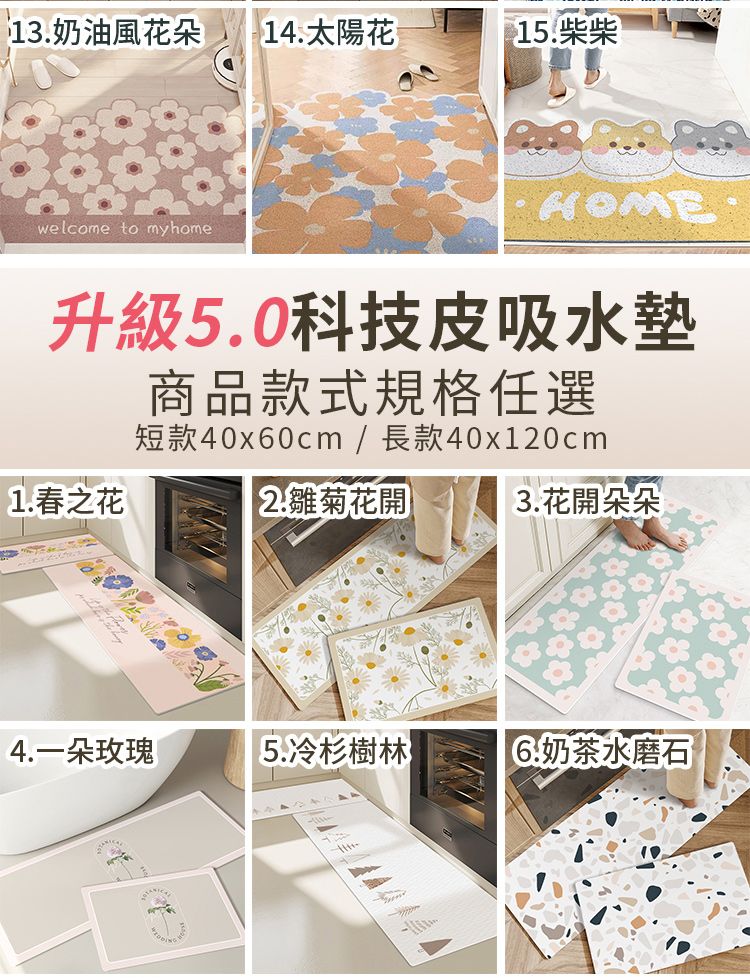 13.奶油風花朵 14.太陽花15.柴柴welcome to my home升級5.0科技皮吸水墊1.春之花商品款式規格任選短款40x60cm / 長款40x120cm2.雛菊花開3.花開朵朵4.一朵玫瑰5.冷杉樹林奶茶水磨石