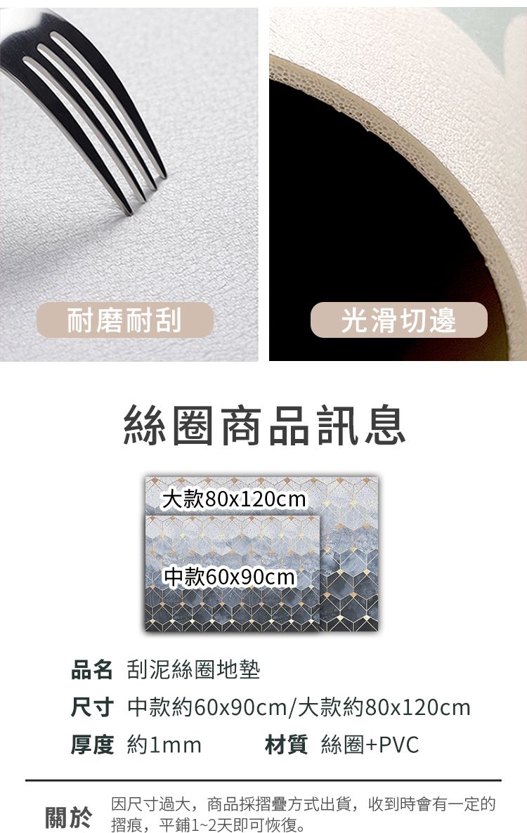 耐磨耐刮光滑切邊絲圈商品訊息80x120cm款60x90cm品名 刮泥絲圈地墊尺寸 中款約60x90cm/大款約80x120cm厚度 約1mm材質 絲圈+PVC關於因尺寸過大,商品採摺疊方式出貨,收到時會有一定的摺痕,平鋪1~2天即可恢復。