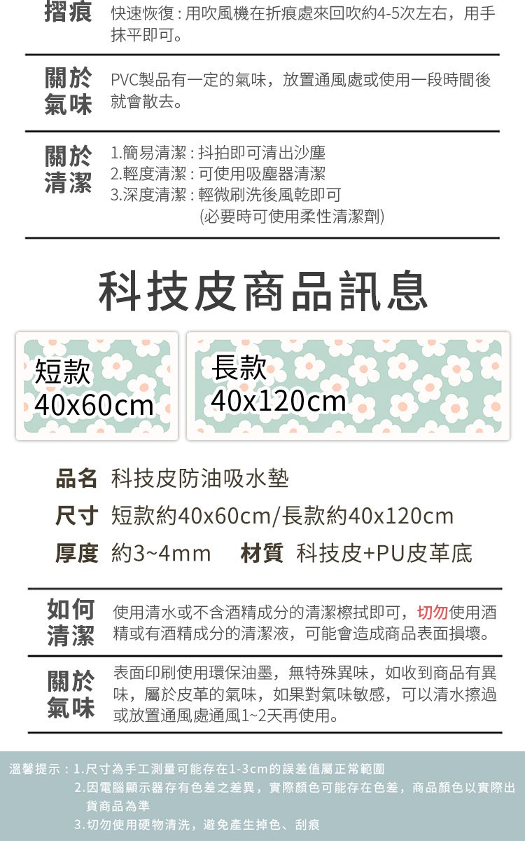 摺痕 快速恢復用吹風機在折痕處來回吹約4-5次左右,用手抹平即可。關於 PVC製品有一定的氣味,放置通風處或使用一段時間後氣味就會散去。關於 1.簡易清潔:抖拍即可清出沙塵清潔2.輕度清潔:可使用吸塵器清潔3.深度清潔:輕微刷洗後風乾即可(必要時可使用柔性清潔劑)科技皮商品訊息短款長款40x60cm40x120cm品名 科技皮防油吸水墊尺寸 短款約40x60cm/長款約40x120cm厚度 約3~4mm 材質 科技皮+PU皮革底如何使用清水或不含酒精成分的清潔檫拭即可,切勿使用酒清潔精或有酒精成分的清潔液,可能會造成商品表面損壞。關於氣味表面印刷使用環保油墨,無特殊異味,如收到商品有異味,屬於皮革的氣味,如果對氣味敏感,可以清水擦過或放置通風處通風1~2天再使用。溫馨提示:1.尺寸為手工測量可能存在1-3cm的誤差值屬正常範圍2.因電腦顯示器存有色差之差異,實際顏色可能存在色差,商品顏色以實際出貨商品為準3.切勿使用硬物清洗,避免產生掉色、刮痕