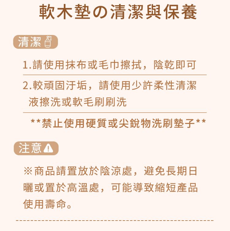 軟木の清潔與保養清潔1.請使用抹布或毛巾擦拭,陰乾即可2.較頑固汙垢,請使用少許柔性清潔液擦洗或軟毛刷刷洗**禁止使用硬質或尖銳物洗刷墊子**注意※商品請置放於陰涼處,避免長期日曬或置於高溫處,可能導致縮短產品使用壽命。