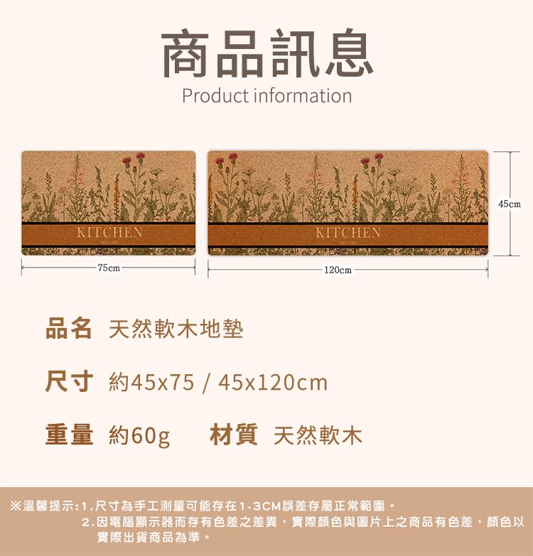 KITCHEN-75cm-商品訊息Product information45cmKITCHEN品名 天然軟木地墊尺寸 約45x75 / 45x120cm120cm重量 約60gp材質 天然軟木※溫馨提示:1.尺寸為手工測量可能存在1-3CM誤差存屬正常範圍。2.因電腦顯示器而存有色差之差異,實際顏色與圖片上之商品有色差,顏色以實際出貨商品為準。