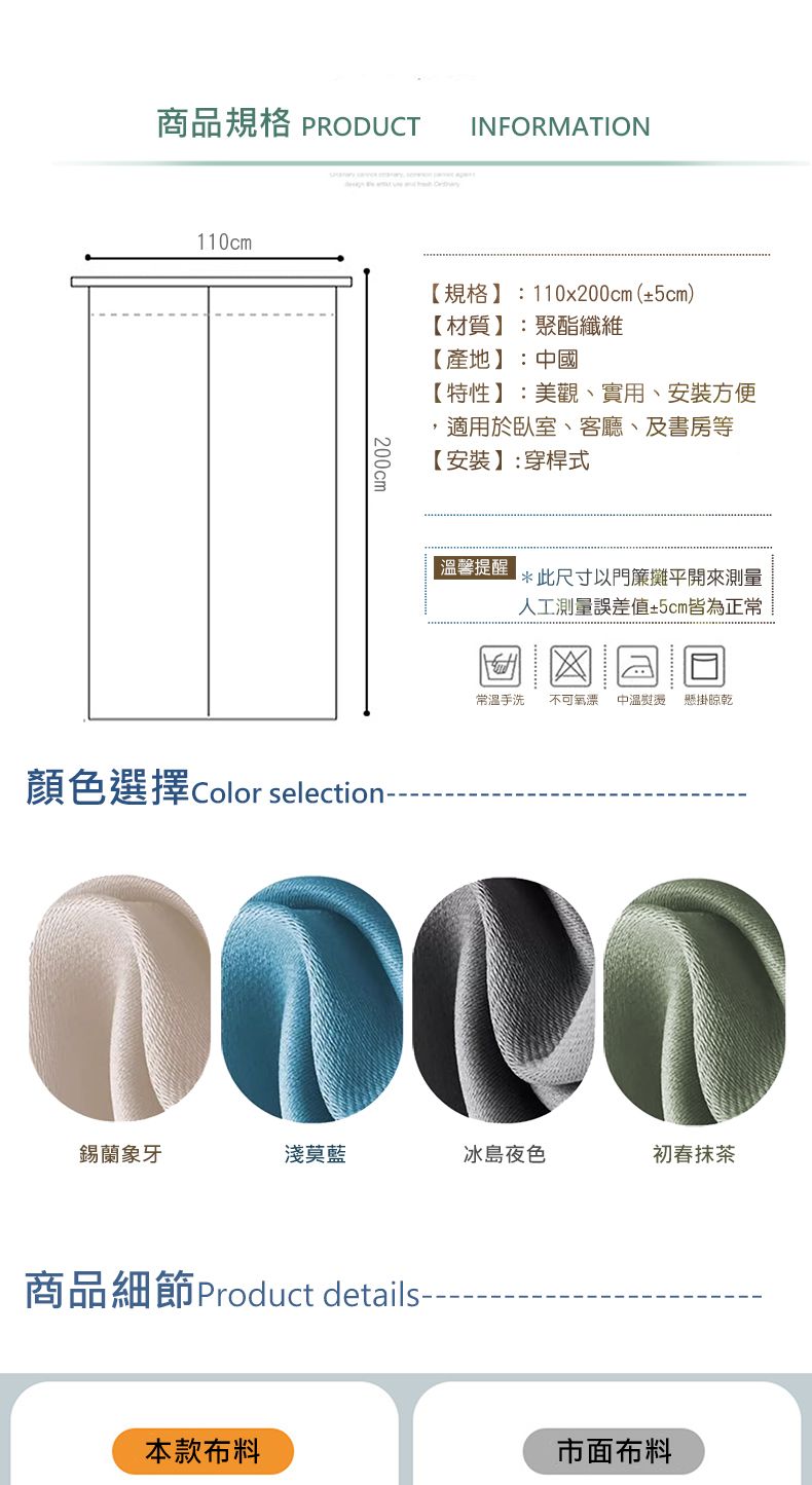 商品規格 PRODUCTINFORMATION110cm200cm【規格】:110x200cm(±5cm)【材質】:聚酯纖維【產地】:中國【特性】:美觀、實用、安裝方便適用於臥室、客廳、及書房等【安裝】:穿桿式顏色選擇 Color selection-- 溫馨提醒*此尺寸以門簾攤平開來測量人工測量誤差值±5cm皆為正常常溫手洗 不可氧漂 中溫熨燙懸掛晾乾錫蘭象牙淺莫藍冰島夜色初春抹茶商品細節 Product details-本款布料市面布料