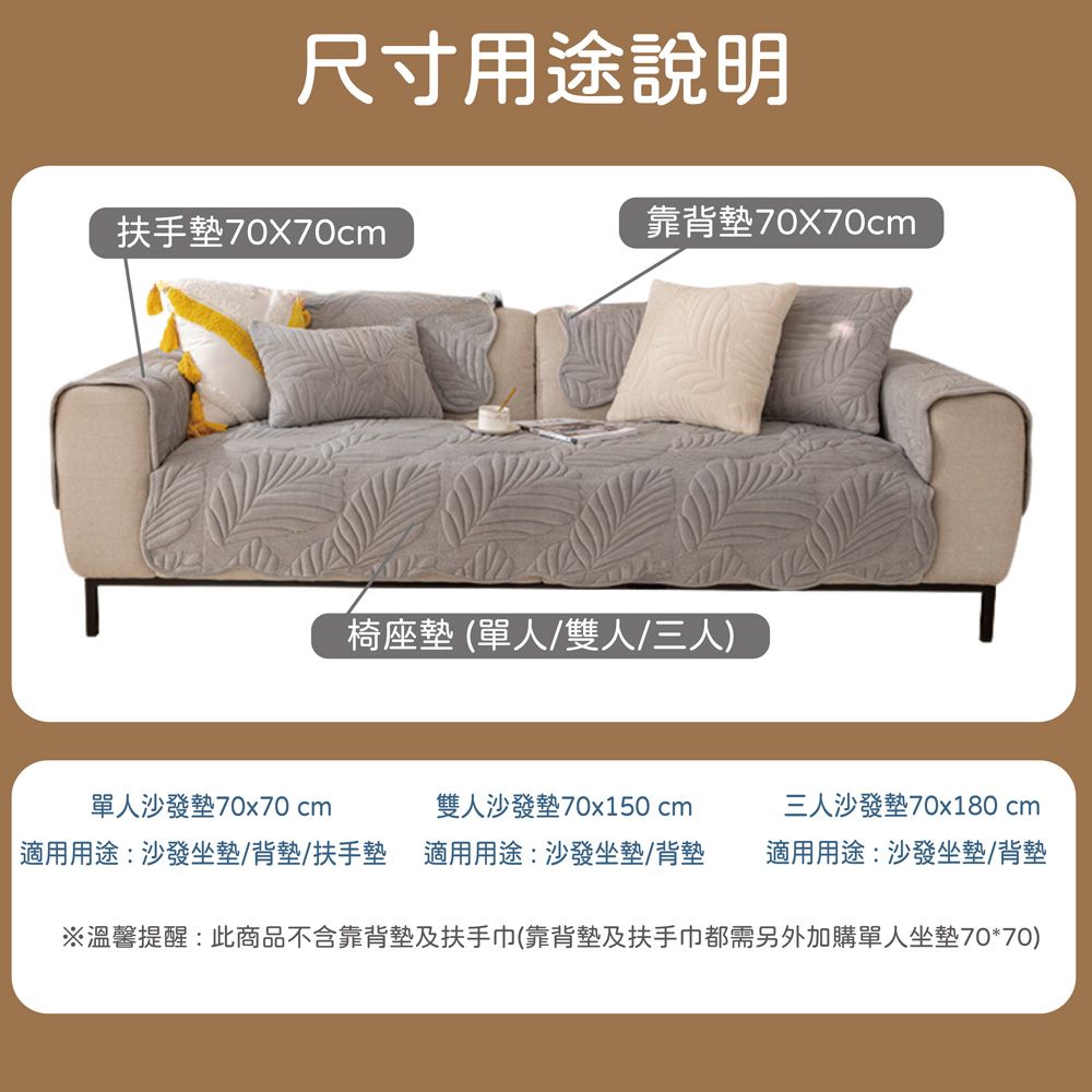 尺寸用途說明扶手墊70x70cm靠背墊70x70cm椅座墊(單人/雙人/三人)單人沙發墊70x70 cm雙人沙發墊70x150 cm三人沙發墊70x180 cm 適用用途:沙發坐墊/背墊/扶手墊適用用途:沙發坐墊/背墊適用用途:沙發坐墊/背墊※溫馨提醒:此商品不含靠背墊及扶手巾(靠背墊及扶手巾都需另外加購單人坐墊70*70)