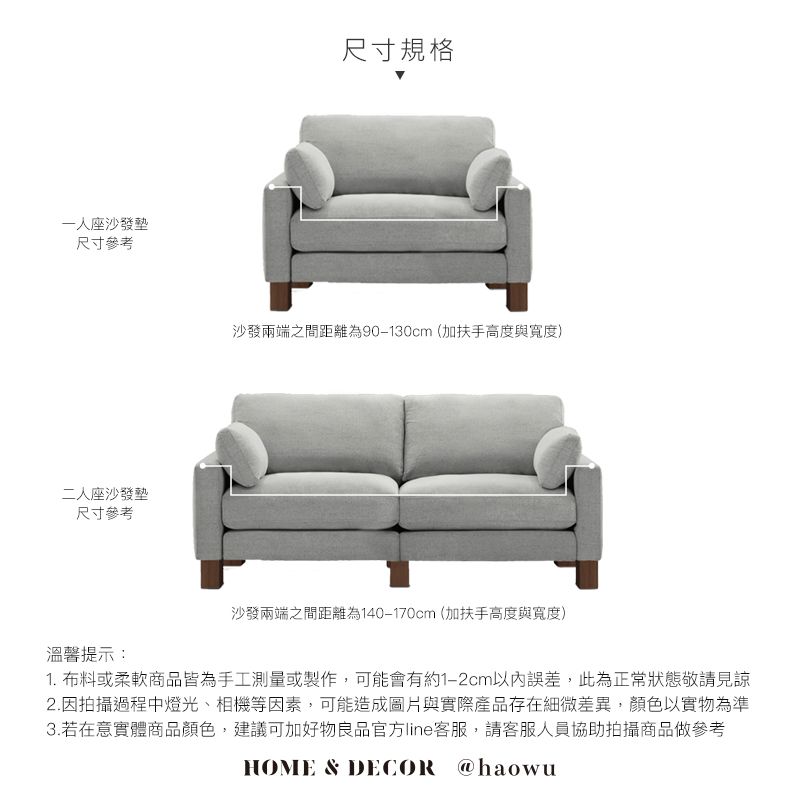 一座沙發墊尺寸參考二人座沙發墊尺寸參考溫馨提示:尺寸規格沙發兩端之間距離為90-130cm(加扶手高度與寬度)沙發兩端之間距離為140-170cm(加扶手高度與寬度)1. 布料或柔軟商品皆為手工測量或製作,可能會有約1-2cm以內誤差,此為正常狀態敬請見諒2.因拍攝過程中燈光、相機等因素,可能造成圖片與實際產品存在細微差異,顏色以實物為準3.若在意實體商品顏色,建議可加好物良品官方line客服,請客服人員協助拍攝商品做參考HOME & DECOR @haowu