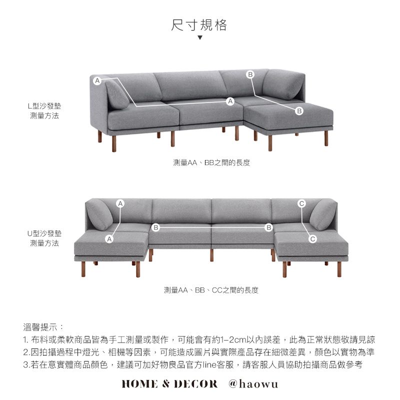 L型沙發墊測量方法U型沙發墊測量方法溫馨提示:尺寸規格A測量AA、BB之間的長度測量AA、BB、CC之間的長度1. 布料或柔軟商品皆為手工測量或製作,可能會有約1-2cm以內誤差,此為正常狀態敬請見諒2.因拍攝過程中燈光、相機等因素,可能造成圖片與實際產品存在細微差異,顏色以實物為準3.若在意實體商品顏色,建議可加好物良品官方line客服,請客服人員協助拍攝商品做參考HOME & DECOR @haowu