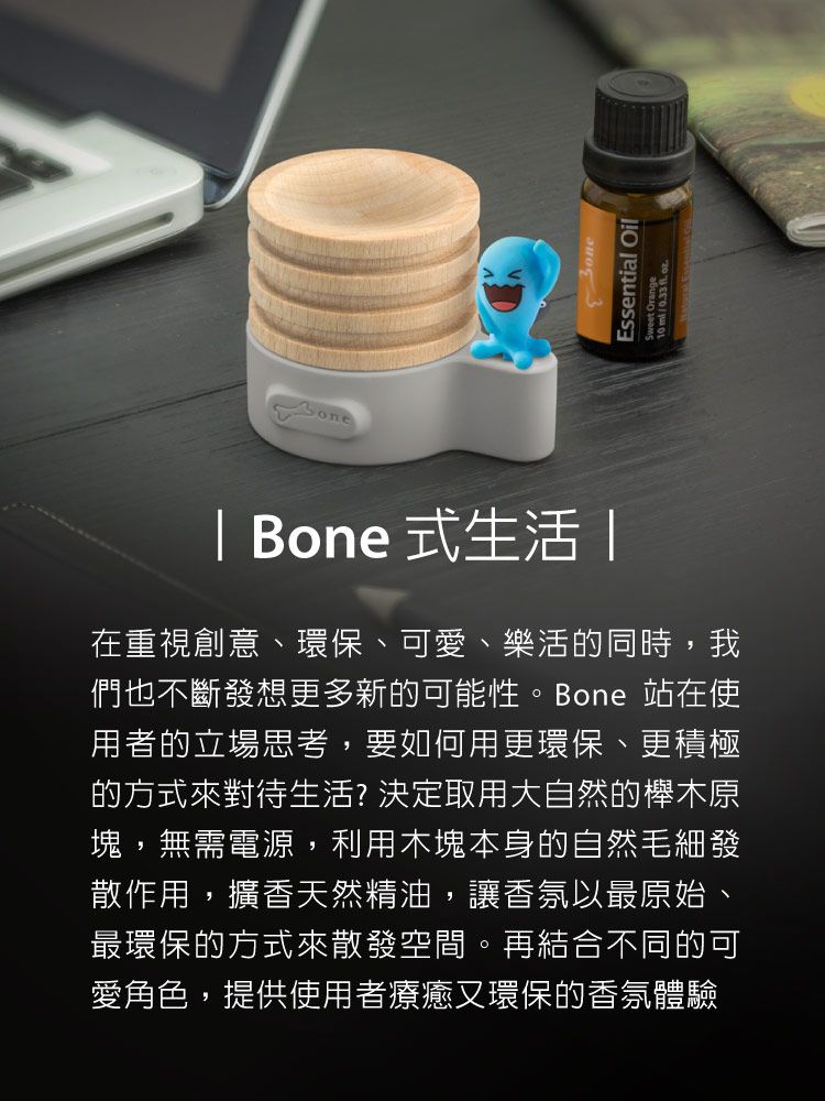 | Bone 式生活 |在重視創意、環保、可愛、樂活的同時,我們也不斷發想更多新的可能性。Bone 站在使用者的立場思考,要如何用更環保、更積極的方式來對待生活?決定取用大自然的櫸木原塊,無需電源,利用木塊本身的自然毛細發散作用,擴香天然精油,讓香氛以最原始、最環保的方式來散發空間。再結合不同的可愛角色,提供使用者療癒又環保的香氛體驗Essential Oil10 /033  .
