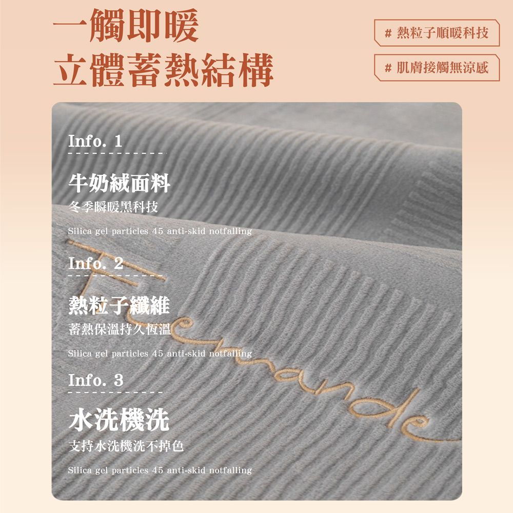 一觸即暖立體蓄熱結構#熱粒子順暖科技#肌膚接觸無涼感Info. 1牛奶面料冬季瞬暖黑科技Silica gel particles 45 anti-skid notfallingInfo. 2熱粒子纖維蓄熱保溫持久恆溫Silica gel particles 45 anti-skid notfallingInfo.3水洗機洗支持水洗機洗不掉色Silica gel particles 45 anti-skid notfalling
