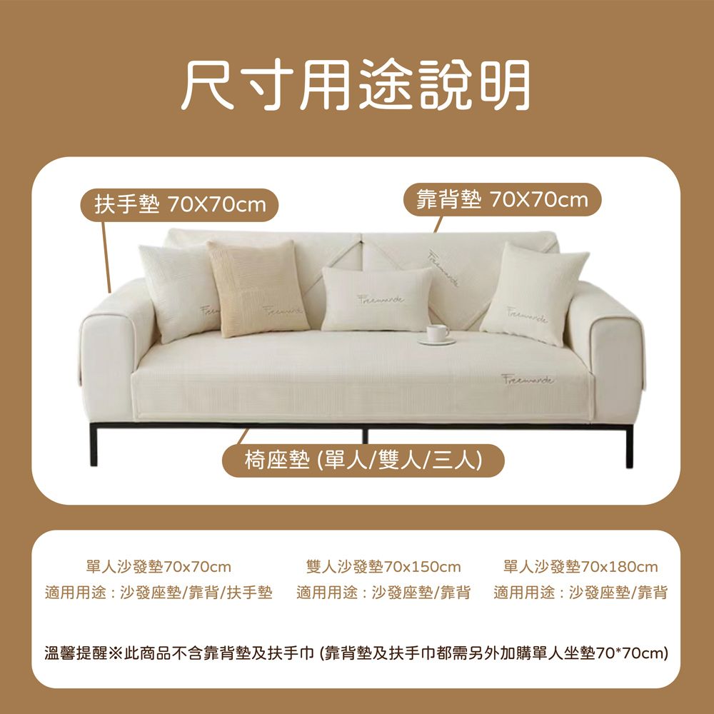 尺寸用途說明扶手墊 70x70cm靠背墊 70x70cm椅座墊(單人/雙人/三人)單人沙發墊70x70cm適用用途:沙發座墊/靠背扶手墊雙人沙發墊70x150cm適用用途:沙發座墊/靠背單人沙發墊70x180cm適用用途:沙發座墊/靠背溫馨提醒※此商品不含靠背墊及扶手巾(靠背墊及扶手巾都需另外加購單人坐墊70*70cm)
