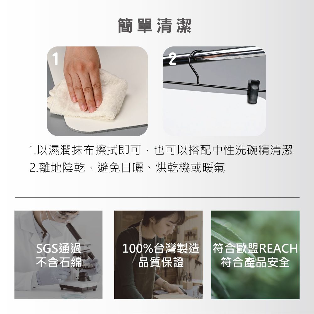 1簡單清潔1.以濕潤抹布擦拭即可,也可以搭配中性洗碗精清潔2.離地陰乾,避免日曬、烘乾機或暖氣SGS通過100%台灣製造符合歐盟REACH不含石綿品質保證符合產品安全