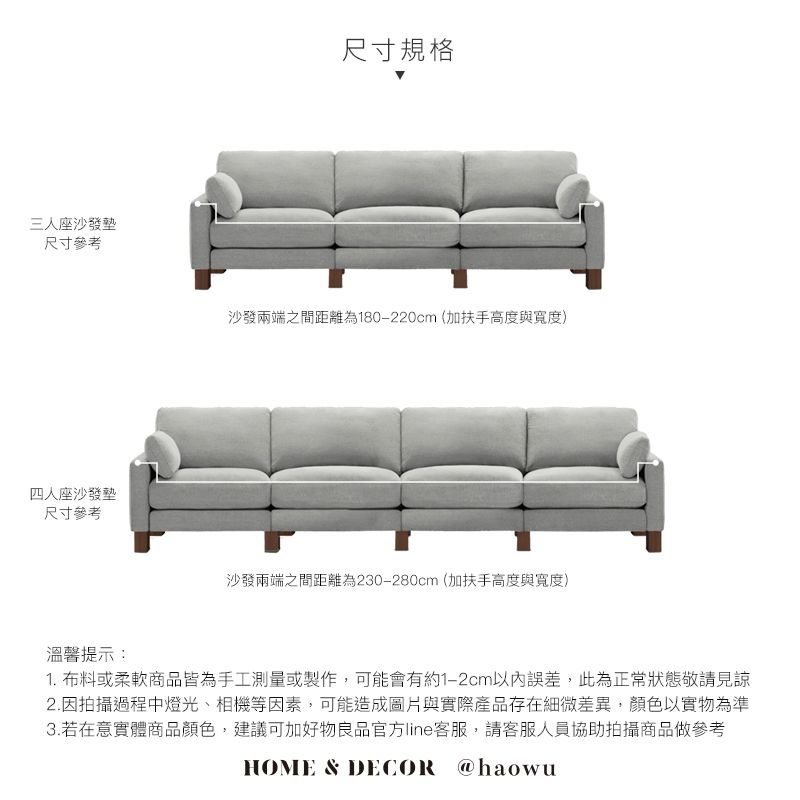 三人座沙發墊尺寸參考四人座沙發墊尺寸參考溫馨提示:尺寸規格沙發兩端之間距離為180-220cm(加扶手高度與寬度)沙發兩端之間距離為230-280cm(加扶手高度與寬度)1. 布料或柔軟商品皆為手工測量或製作,可能會有約1-2cm以內誤差,此為正常狀態敬請見諒2.因拍攝過程中燈光、相機等因素,可能造成圖片與實際產品存在細微差異,顏色以實物為準3.若在意實體商品顏色,建議可加好物良品官方line客服,請客服人員協助拍攝商品做參考HOME & DECOR @haowu