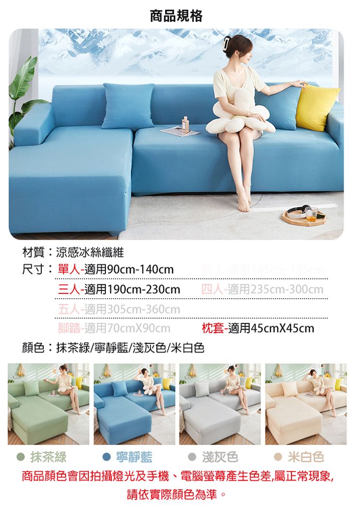 商品規格材質:涼感冰絲纖維尺寸:單人-適用90cm-140cm三人-適用190cm-230cm五人-適用305cm-360cm腳踏-適用70cmX90cm顏色:抹茶綠/寧靜藍/淺灰色/米白色抹茶綠寧靜藍四人-適用235cm-300cm枕套-適用45cmX45cm淺灰色米白色商品顏色會因拍攝燈光及手機、電腦螢幕產生色差,屬正常現象,請依實際顏色為準。