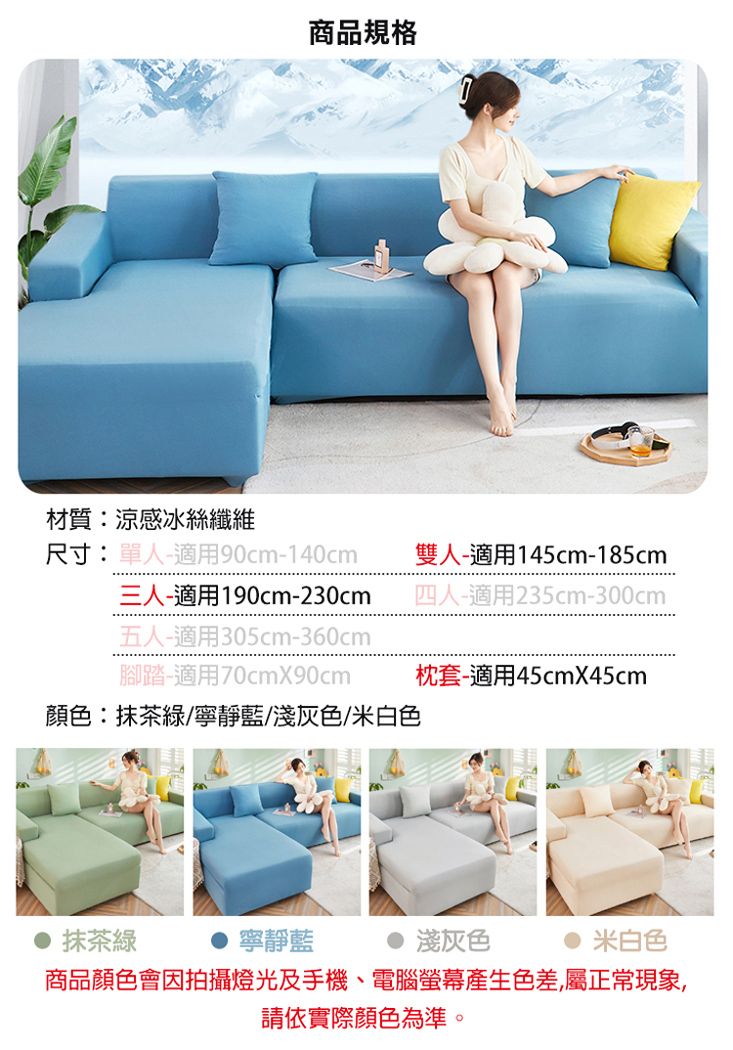 商品規格材質:涼感冰絲纖維尺寸:單人-適用90cm-140cm三人-適用190cm-230cm五人-適用305cm-360cm腳踏-適用70cmX90cm雙人-適用145cm-185cm四人-適用235cm-300cm枕套-適用45cmX45cm顏色:抹茶綠/寧靜藍/淺灰色/米白色抹茶綠寧靜藍淺灰色米白色商品顏色會因拍攝燈光及手機、電腦螢幕產生色差,屬正常現象,請依實際顏色為準。