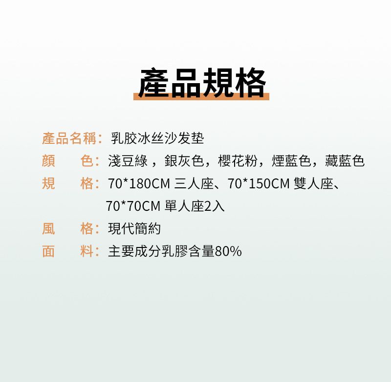產品規格產品名稱:乳胶冰丝沙发垫顔 色:淺豆綠,銀灰色,櫻花粉,煙藍色,藏藍色規格:70*180CM 三人座、70*150CM 雙人座、70*70CM 單人座2入風格:現代簡約面料:主要成分乳膠含量80%
