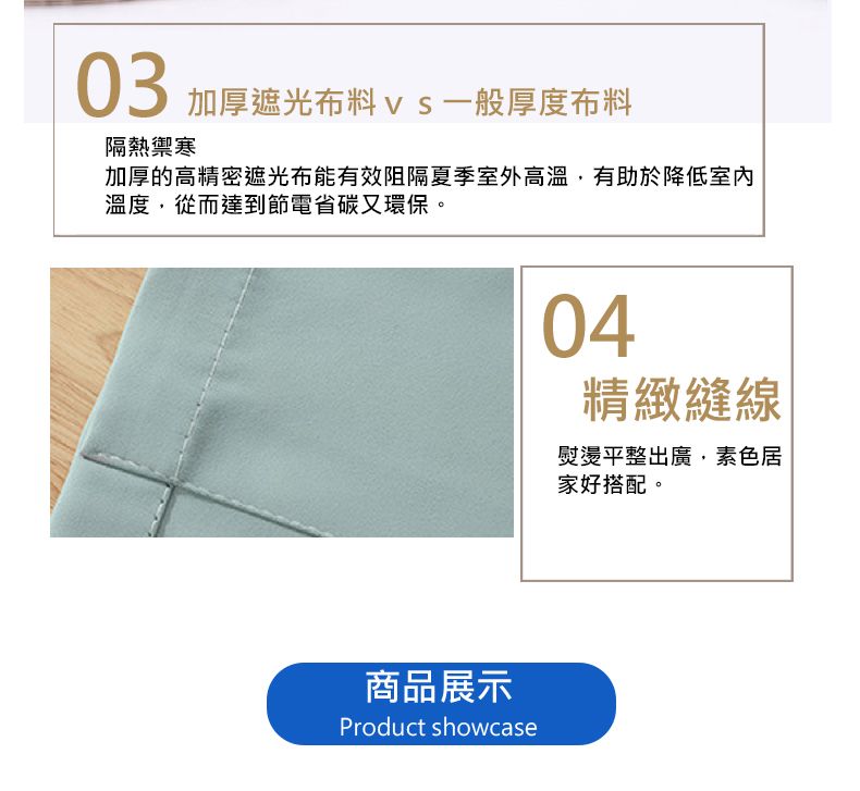 03加厚遮光布料vs一般厚度布料隔熱禦寒加厚的高精密遮光布能有效阻隔夏季室外高溫有助於降低室內溫度,從而達到節電省碳又環保。商品展示Product showcase04精緻縫線熨燙平整出廣,素色居家好搭配。