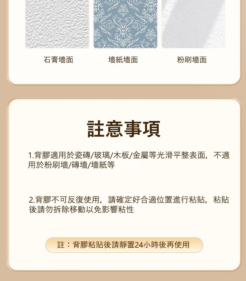 石膏墻紙墻面粉刷註意事項1. 背膠適用於瓷磚玻璃/木板/金屬等光滑平整表面,不適用於粉刷墻/磚墻/墻紙等2.背膠不可反復使用,請確定好合適位置進行粘貼,粘貼後請勿拆除移動以免影響粘性註:背膠粘貼後請靜置24小時後再使用