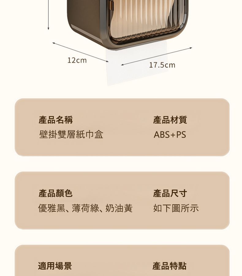 12cm17.5cm產品名稱產品材質壁掛雙層紙巾盒ABS+PS產品顏色產品尺寸優雅黑、薄荷、奶油黃 如下圖所示適用場景產品特點