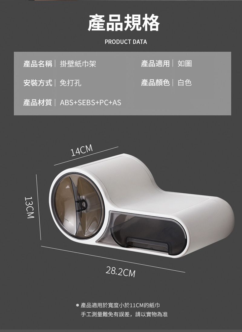產品規格PRODUCT DATA產品名稱掛壁紙巾架產品適用|如圖安裝方式|免打孔產品顏色 白色產品材質 |ABS+SEBS+PC+AS13CM14CM28.2CM產品適用於寬度小於11CM的紙巾手工測量難免有誤差,請以實物為准