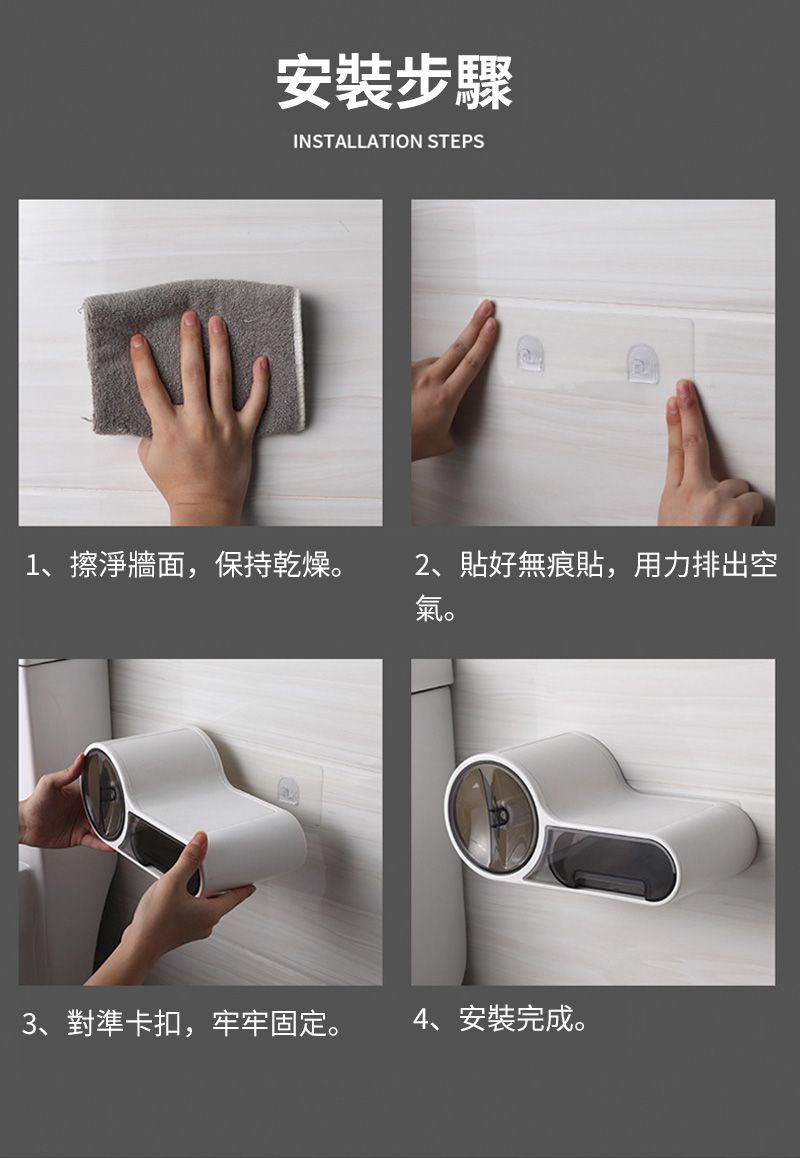 安裝步驟INSTALLATION STEPS1、擦淨牆面,保持乾燥。2、貼好無痕貼,用力排出空氣。3、對準卡扣,牢牢固定。4、安裝完成。