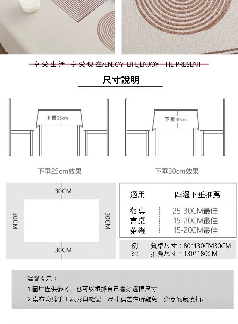 享受生活 享受現在/ENJOY LIFE,ENJOY THE PRESENT尺寸說明30CM下垂25cm下垂30cm下垂25cm效果下垂30cm效果30CM適用四邊下垂推薦餐桌25-30CM最佳書桌茶幾15-20CM最佳15-20CM最佳30CM選餐桌尺寸:80*130CM30CM推薦尺寸:130*180CM溫馨提示:1.圖片僅供參考,也可以根據自己喜好選擇尺寸2.桌布均為手工裁剪與縫製,尺寸誤差在所難免,介意的親慎拍。