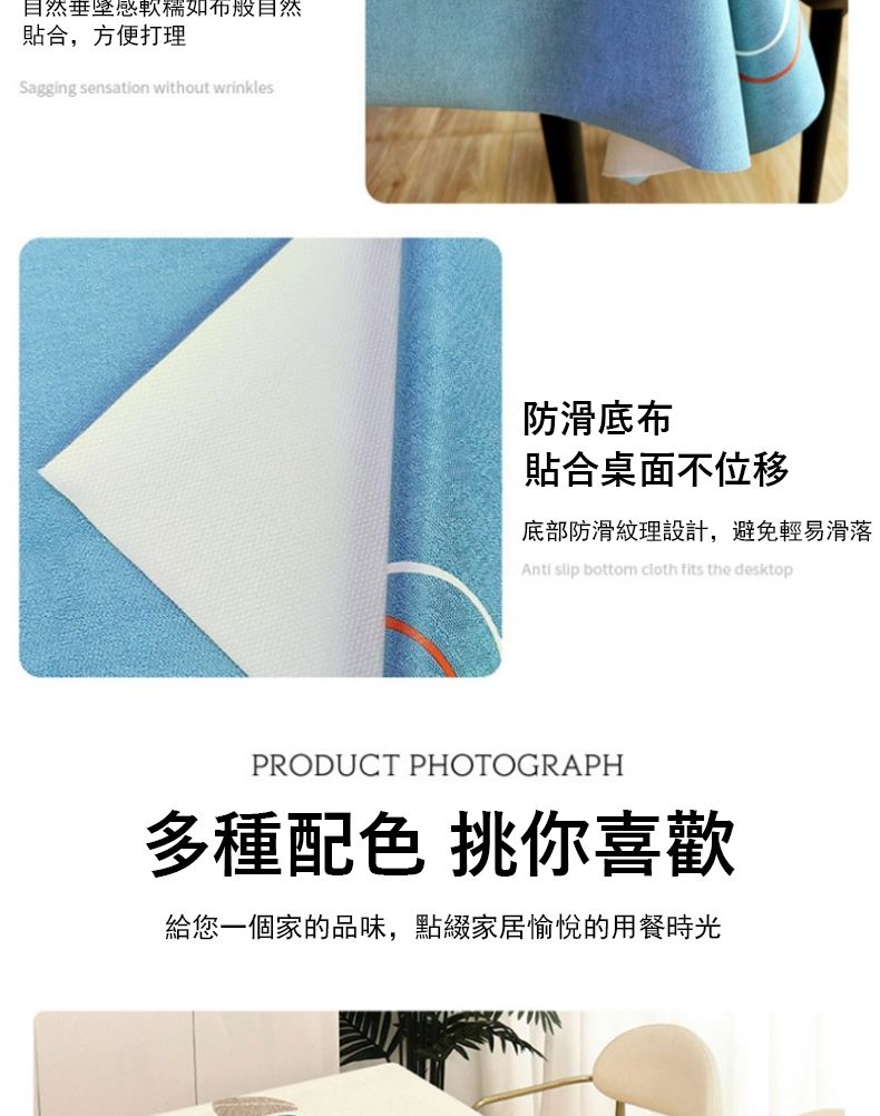 自然垂感如般自然合,方便打理Sagging sensation without wrinkles防滑底布貼合桌面不位移底部防滑紋理設計,避免輕易滑落Anti slip bottom cloth fits the desktopPRODUCT PHOTOGRAPH多種配色 挑你喜歡給您一個家的品味,點綴家居愉悅的用餐時光