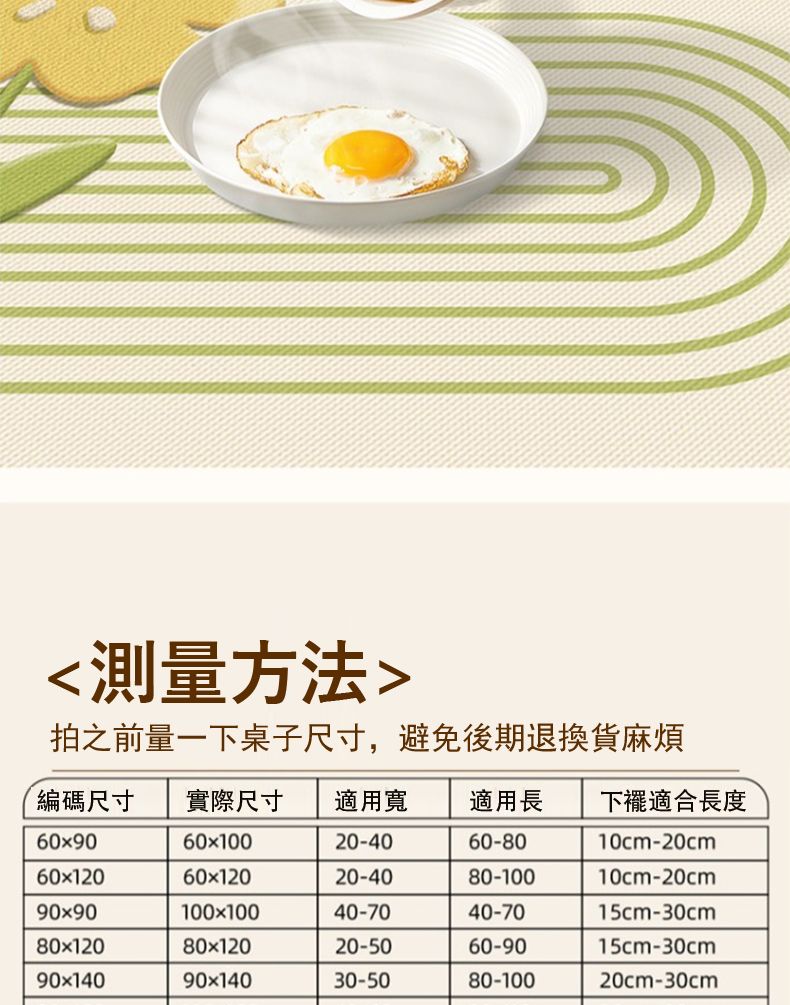 測量方法拍之前量一下桌子尺寸,避免後期退換貨麻煩編碼尺寸 實際尺寸 適用寬適用長 適合長度60x9060x10020-4060-8010cm-20cm60x12060x12020-4080-10010cm-20cm90x90100x10040-7040-7015cm-30cm80x12080x12020-5060-9015cm-30cm90x14090x14030-5080-10020cm-30cm