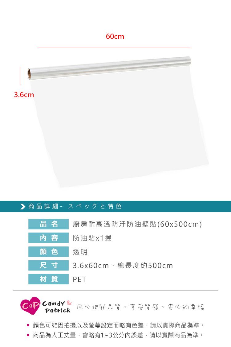 3.6cm60cm商品詳細特色品名廚房耐高溫防防油壁貼(60x500cm)内容防油貼x1捲顏色透明尺寸3.6x60cm總長度約500cm材質PET Candy Patrick用心把關品質享受質感、安心的幸福顏色可能因拍攝以及螢幕設定而略有色差,請以實際商品為準。商品為人工丈量,會略有1~3公分內誤差,請以實際商品為準。