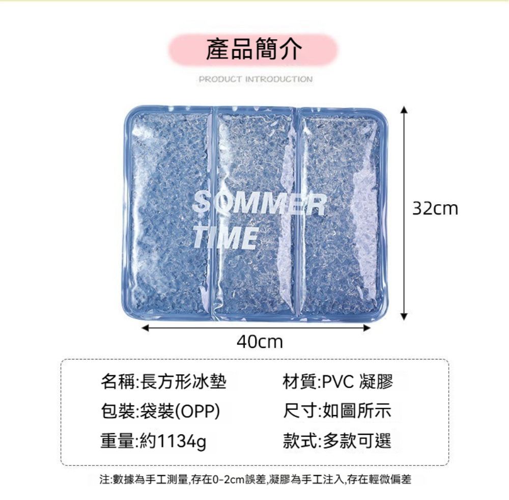 產品簡介PRODUCT INTRODUCTIONSOMMER32cmTIME40cm名稱:長方形冰墊材質:PVC 凝膠包裝:袋裝(OPP)重量:約1134g尺寸:如圖所示款式:多款可選注:數據為手工測量,存在0-2cm誤差,凝膠為手工注入,存在輕微偏差